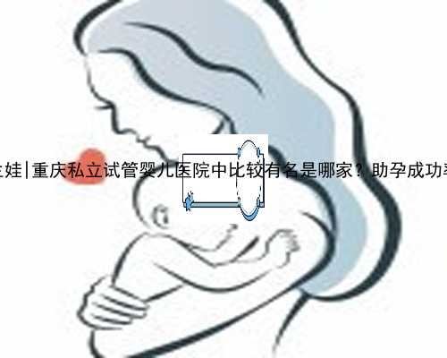 桂林代生娃|重庆私立试管婴儿医院中比较有名是哪家？助孕成功率多少？