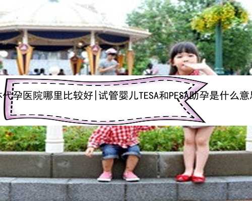 桂林代孕医院哪里比较好|试管婴儿TESA和PESA助孕是什么意思？
